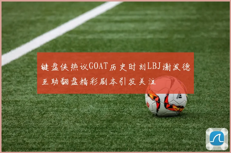 键盘侠热议GOAT历史时刻LBJ谢泼德互助翻盘精彩剧本引发关注