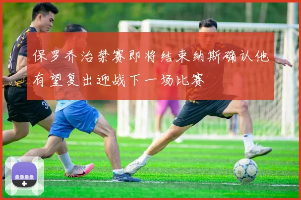 保罗乔治禁赛即将结束纳斯确认他有望复出迎战下一场比赛