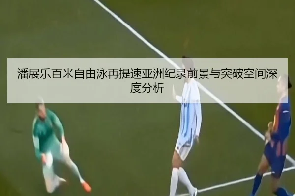 潘展乐百米自由泳再提速亚洲纪录前景与突破空间深度分析